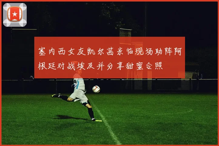 塞内西女友凯尔茜亲临现场助阵阿根廷对战埃及并分享甜蜜合照