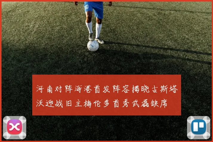 河南对阵海港首发阵容揭晓古斯塔沃迎战旧主梅伦多首秀武磊缺席