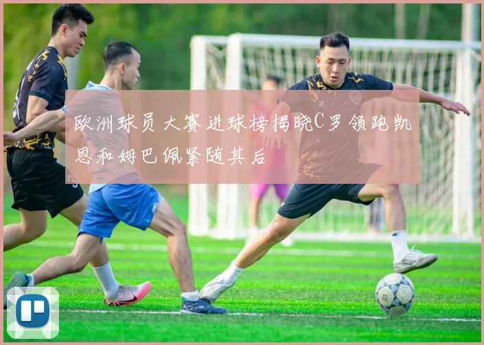 欧洲球员大赛进球榜揭晓C罗领跑凯恩和姆巴佩紧随其后