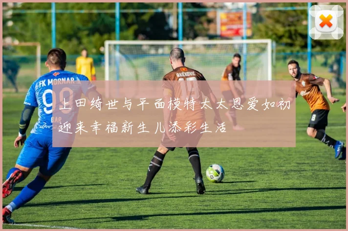上田绮世与平面模特太太恩爱如初迎来幸福新生儿添彩生活
