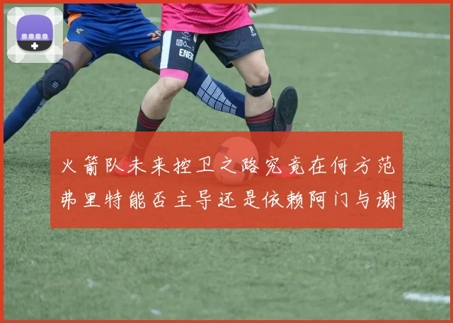 火箭队未来控卫之路究竟在何方范弗里特能否主导还是依赖阿门与谢泼德的表现