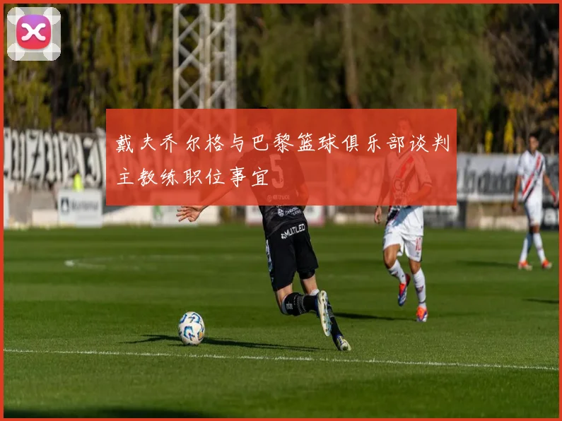 戴夫乔尔格与巴黎篮球俱乐部谈判主教练职位事宜