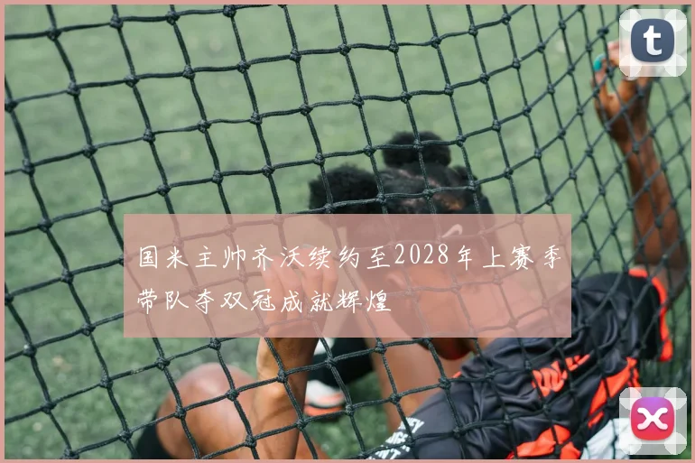 国米主帅齐沃续约至2028年上赛季带队夺双冠成就辉煌