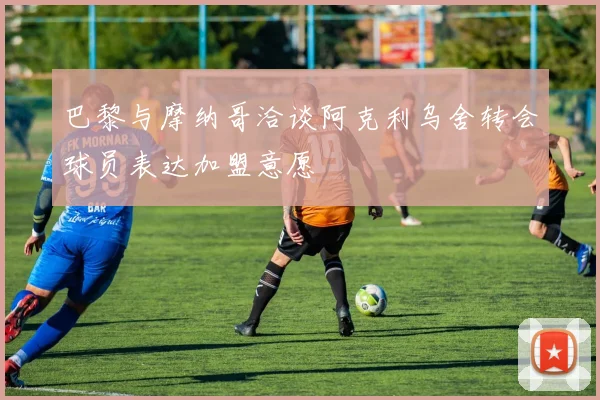 巴黎与摩纳哥洽谈阿克利乌舍转会球员表达加盟意愿