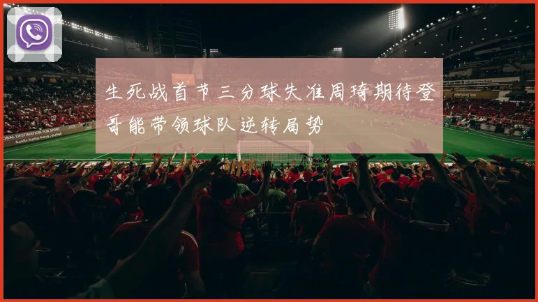 生死战首节三分球失准周琦期待登哥能带领球队逆转局势