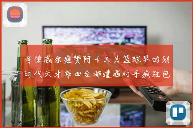 考德威尔盛赞阿卡夫为篮球界的划时代天才每回合都遭遇对手疯狂包夹挑战