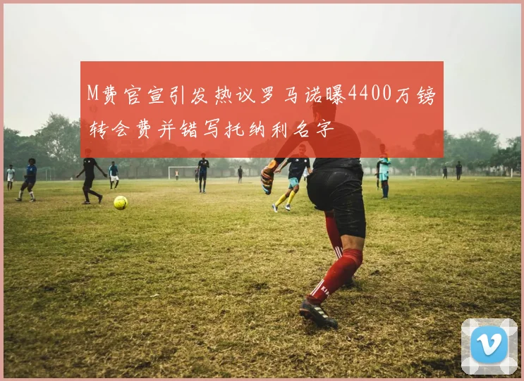 M费官宣引发热议罗马诺曝4400万镑转会费并错写托纳利名字