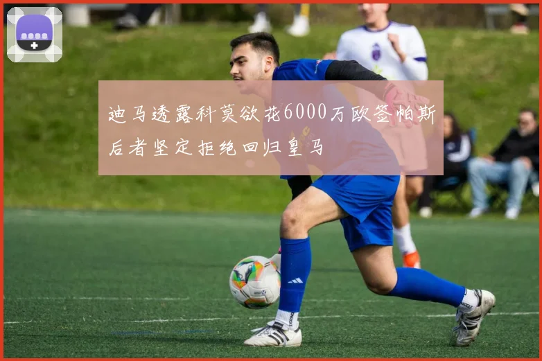 迪马透露科莫欲花6000万欧签帕斯后者坚定拒绝回归皇马