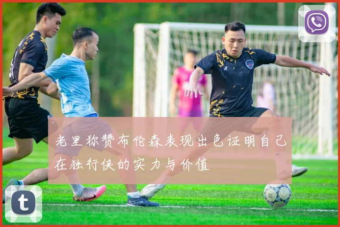 老里称赞布伦森表现出色证明自己在独行侠的实力与价值