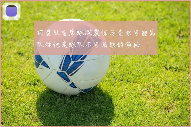 前曼联首席球探震惊马奎尔可能离队称他是球队不可或缺的领袖